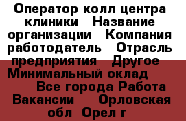 Оператор колл-центра клиники › Название организации ­ Компания-работодатель › Отрасль предприятия ­ Другое › Минимальный оклад ­ 30 000 - Все города Работа » Вакансии   . Орловская обл.,Орел г.